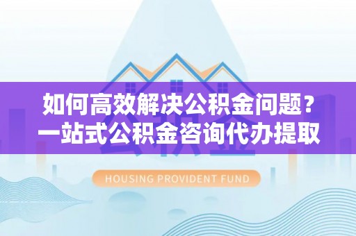正定如何高效解决公积金问题？一站式公积金咨询代办提取服务全解析