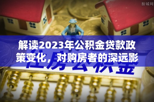 正定解读2023年公积金贷款政策变化，对购房者的深远影响