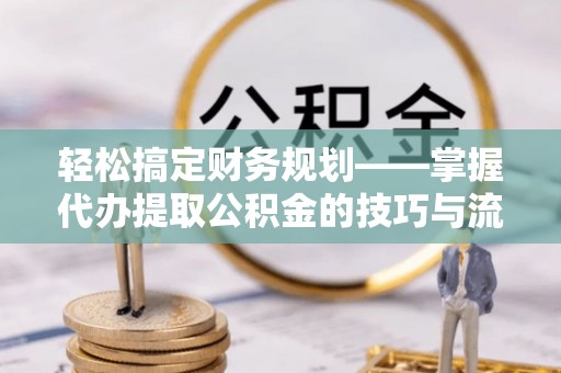 正定轻松搞定财务规划——掌握代办提取公积金的技巧与流程