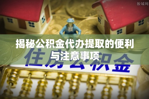 正定揭秘公积金代办提取的便利与注意事项