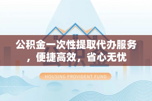 正定公积金一次性提取代办服务，便捷高效，省心无忧