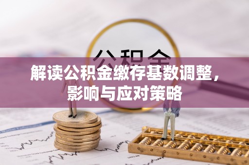 正定解读公积金缴存基数调整，影响与应对策略