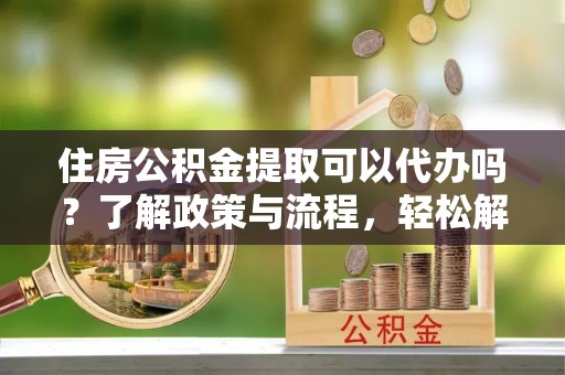 正定住房公积金提取可以代办吗？了解政策与流程，轻松解决疑问